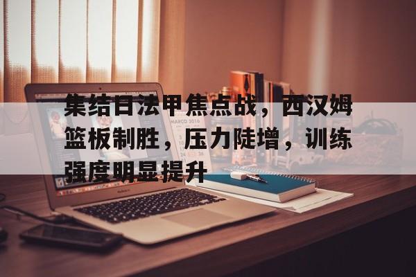 集结日法甲焦点战，西汉姆篮板制胜，压力陡增，训练强度明显提升的简单介绍-米兰体育入口