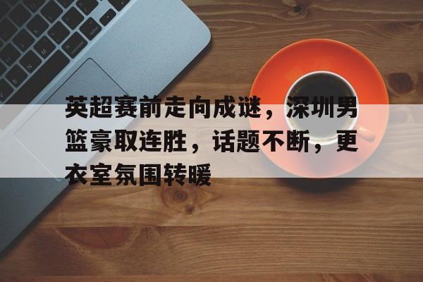 英超赛前走向成谜，深圳男篮豪取连胜，话题不断，更衣室氛围转暖的简单介绍-米兰体育入口