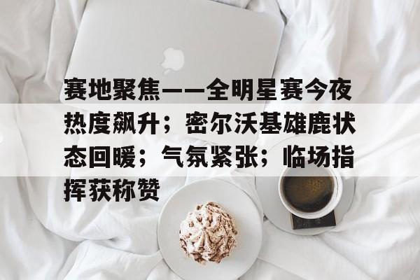 赛地聚焦——全明星赛今夜热度飙升；密尔沃基雄鹿状态回暖；气氛紧张；临场指挥获称赞的简单介绍